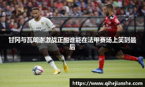 甘冈与瓦朗谢激战正酣谁能在法甲赛场上笑到最后